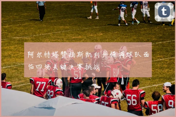 阿尔特塔赞扬斯凯利并强调球队面临四场关键决赛挑战