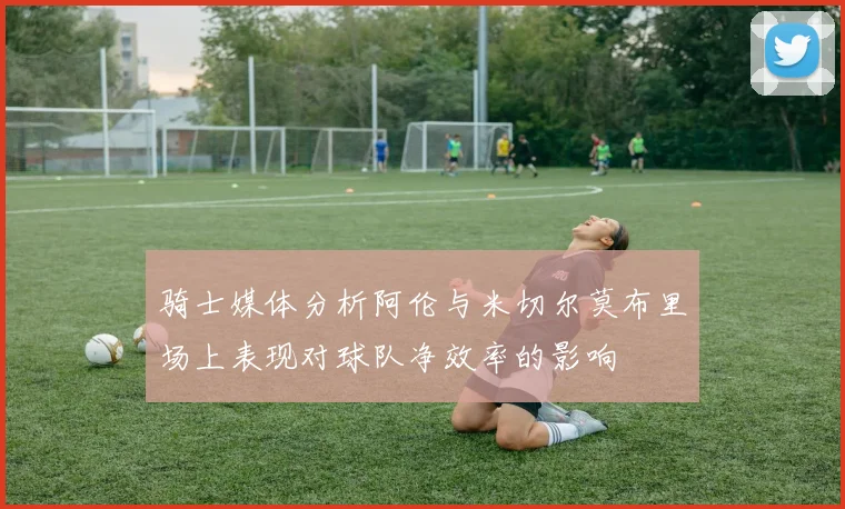 骑士媒体分析阿伦与米切尔莫布里场上表现对球队净效率的影响