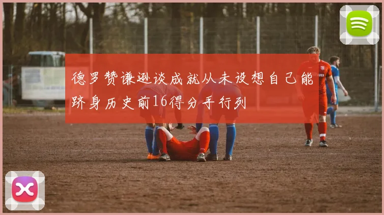 德罗赞谦逊谈成就从未设想自己能跻身历史前16得分手行列