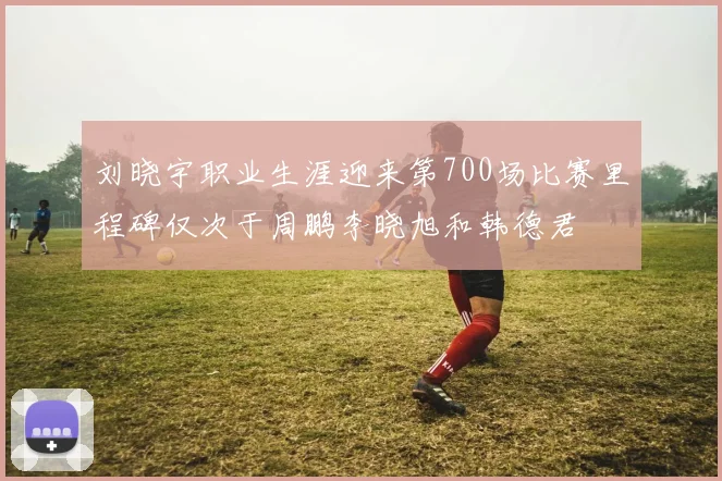 刘晓宇职业生涯迎来第700场比赛里程碑仅次于周鹏李晓旭和韩德君
