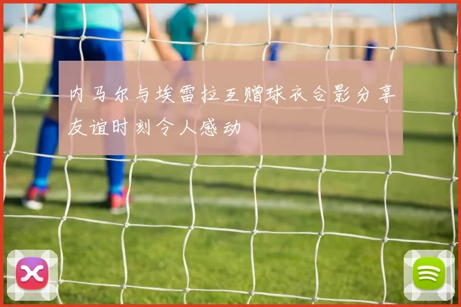 内马尔与埃雷拉互赠球衣合影分享友谊时刻令人感动