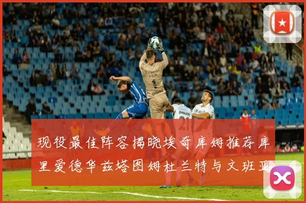 现役最佳阵容揭晓埃奇库姆推荐库里爱德华兹塔图姆杜兰特与文班亚马