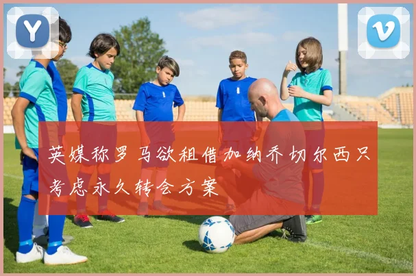英媒称罗马欲租借加纳乔切尔西只考虑永久转会方案