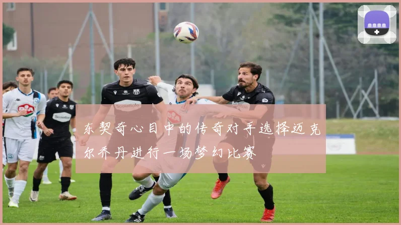 东契奇心目中的传奇对手选择迈克尔乔丹进行一场梦幻比赛
