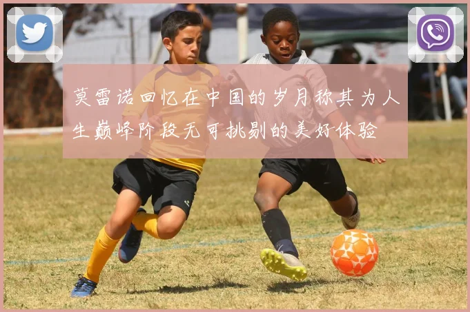 莫雷诺回忆在中国的岁月称其为人生巅峰阶段无可挑剔的美好体验