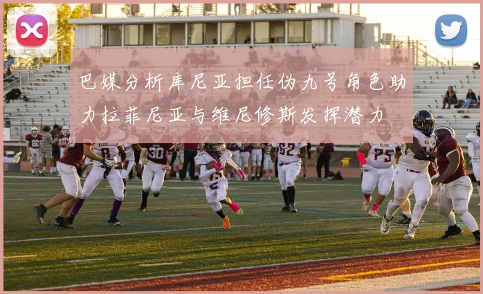 巴媒分析库尼亚担任伪九号角色助力拉菲尼亚与维尼修斯发挥潜力