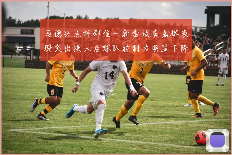 马德兴点评邵佳一新尝试黄嘉辉表现突出换人后球队控制力明显下降