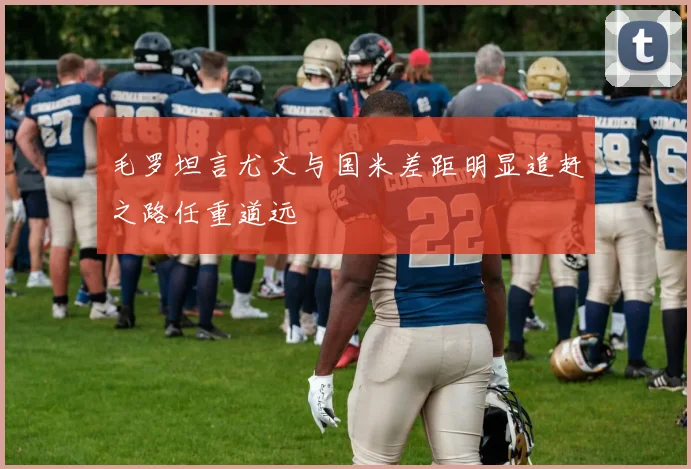 毛罗坦言尤文与国米差距明显追赶之路任重道远