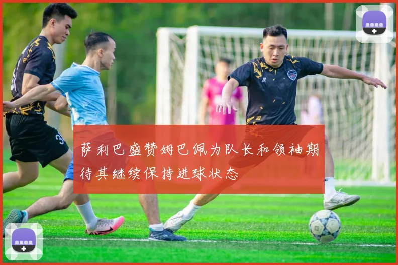 萨利巴盛赞姆巴佩为队长和领袖期待其继续保持进球状态