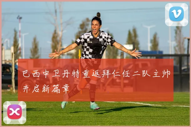 巴西中卫丹特重返拜仁任二队主帅开启新篇章