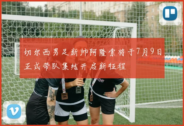 切尔西男足新帅阿隆索将于7月9日正式带队集结开启新征程