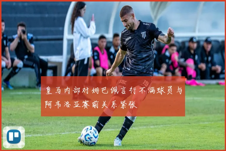 皇马内部对姆巴佩言行不满球员与阿韦洛亚赛前关系紧张