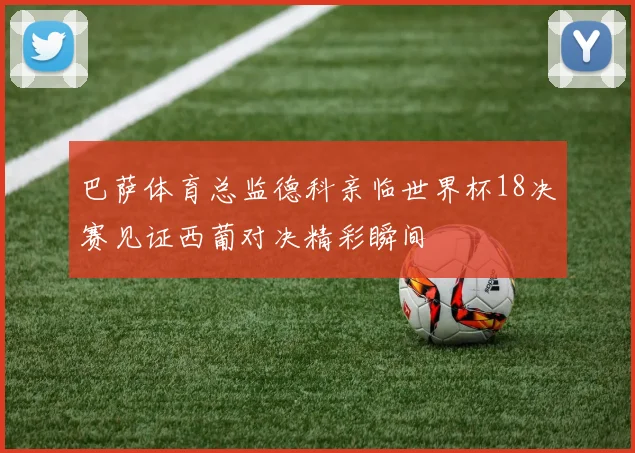 巴萨体育总监德科亲临世界杯18决赛见证西葡对决精彩瞬间