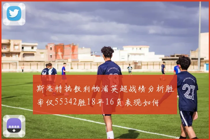 斯洛特执教利物浦英超战绩分析胜率仅55342胜18平16负表现如何