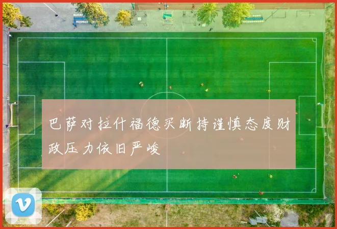 巴萨对拉什福德买断持谨慎态度财政压力依旧严峻